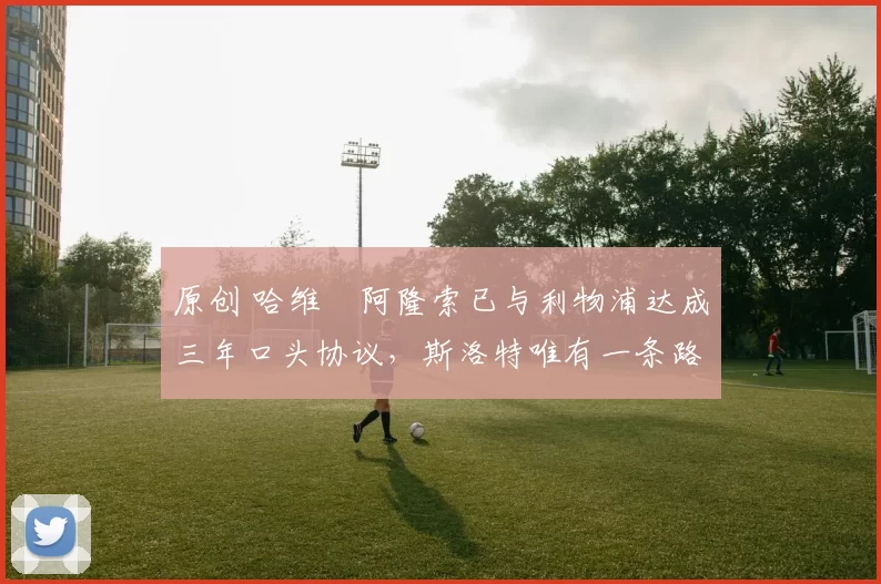 原创 哈维・阿隆索已与利物浦达成三年口头协议，斯洛特唯有一条路可 “翻盘”