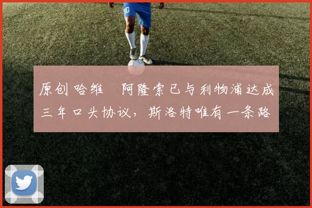 原创 哈维・阿隆索已与利物浦达成三年口头协议，斯洛特唯有一条路可 “翻盘”