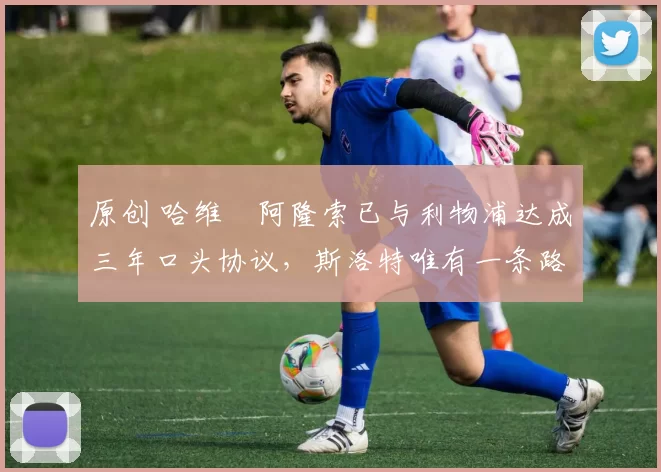 原创 哈维・阿隆索已与利物浦达成三年口头协议，斯洛特唯有一条路可 “翻盘”