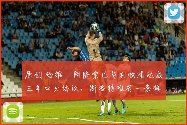 原创 哈维・阿隆索已与利物浦达成三年口头协议，斯洛特唯有一条路可 “翻盘”