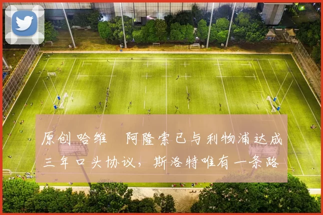 原创 哈维・阿隆索已与利物浦达成三年口头协议，斯洛特唯有一条路可 “翻盘”