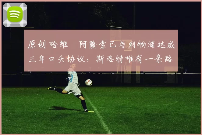 原创 哈维・阿隆索已与利物浦达成三年口头协议，斯洛特唯有一条路可 “翻盘”