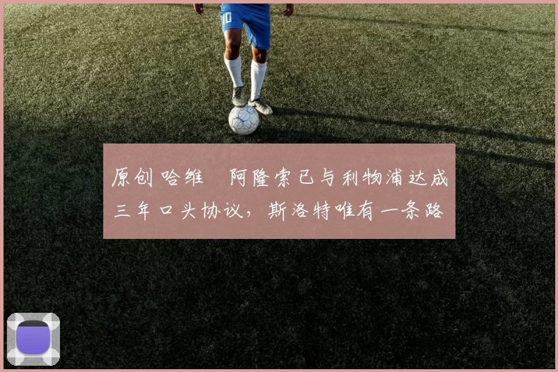 原创 哈维・阿隆索已与利物浦达成三年口头协议，斯洛特唯有一条路可 “翻盘”