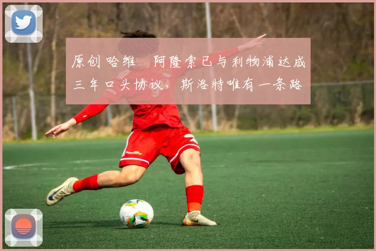 原创 哈维・阿隆索已与利物浦达成三年口头协议，斯洛特唯有一条路可 “翻盘”