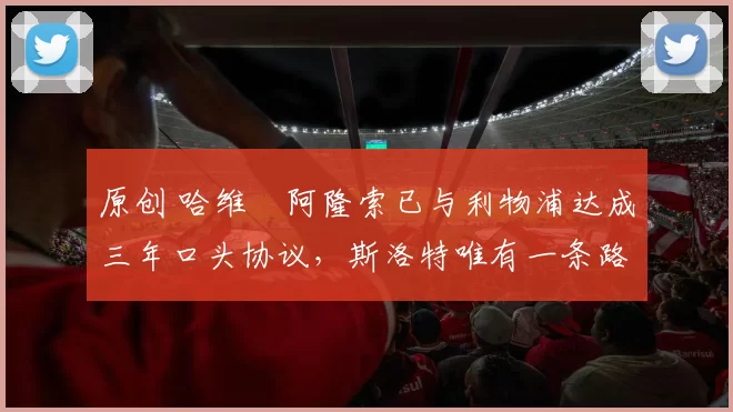 原创 哈维・阿隆索已与利物浦达成三年口头协议，斯洛特唯有一条路可 “翻盘”