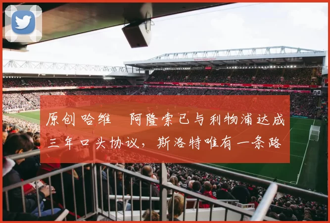 原创 哈维・阿隆索已与利物浦达成三年口头协议，斯洛特唯有一条路可 “翻盘”