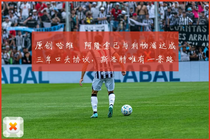 原创 哈维・阿隆索已与利物浦达成三年口头协议，斯洛特唯有一条路可 “翻盘”