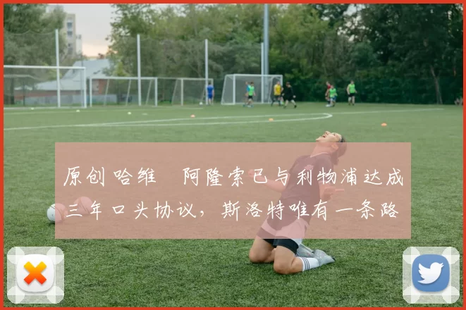 原创 哈维・阿隆索已与利物浦达成三年口头协议，斯洛特唯有一条路可 “翻盘”