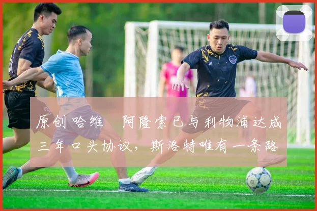 原创 哈维・阿隆索已与利物浦达成三年口头协议，斯洛特唯有一条路可 “翻盘”