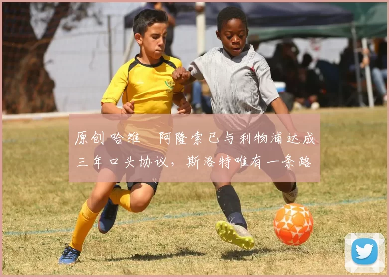原创 哈维・阿隆索已与利物浦达成三年口头协议，斯洛特唯有一条路可 “翻盘”