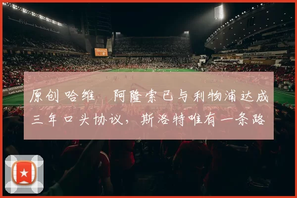 原创 哈维・阿隆索已与利物浦达成三年口头协议，斯洛特唯有一条路可 “翻盘”