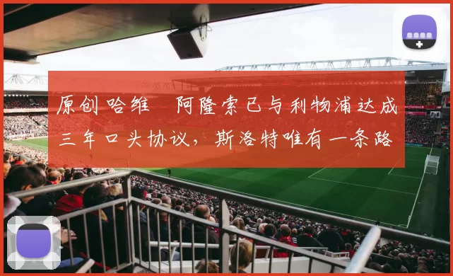 原创 哈维・阿隆索已与利物浦达成三年口头协议，斯洛特唯有一条路可 “翻盘”