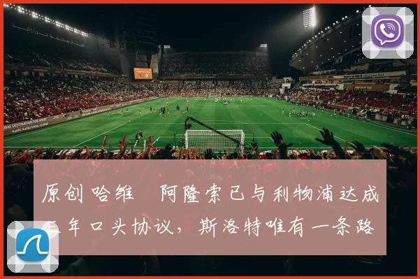 原创 哈维・阿隆索已与利物浦达成三年口头协议，斯洛特唯有一条路可 “翻盘”