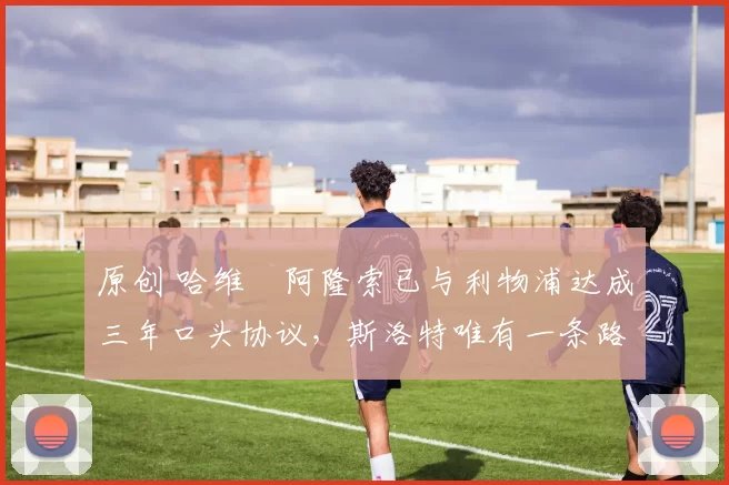 原创 哈维・阿隆索已与利物浦达成三年口头协议，斯洛特唯有一条路可 “翻盘”