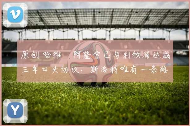 原创 哈维・阿隆索已与利物浦达成三年口头协议，斯洛特唯有一条路可 “翻盘”