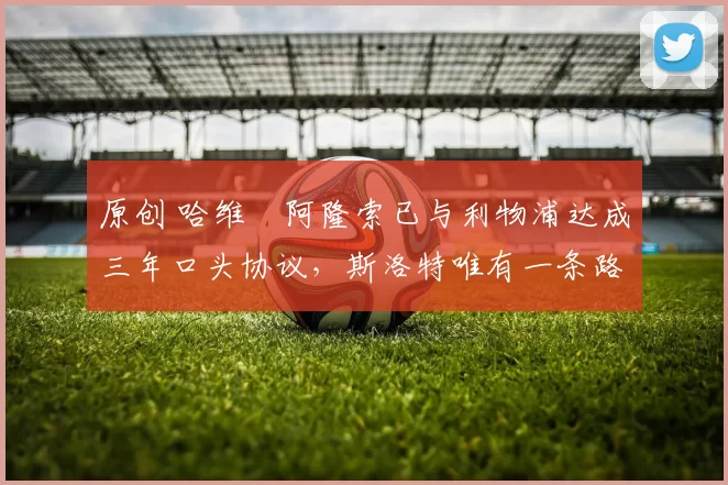 原创 哈维・阿隆索已与利物浦达成三年口头协议，斯洛特唯有一条路可 “翻盘”