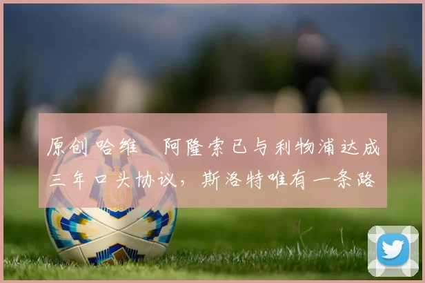 原创 哈维・阿隆索已与利物浦达成三年口头协议，斯洛特唯有一条路可 “翻盘”