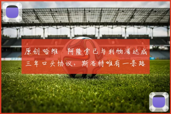 原创 哈维・阿隆索已与利物浦达成三年口头协议，斯洛特唯有一条路可 “翻盘”