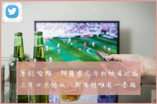 原创 哈维・阿隆索已与利物浦达成三年口头协议，斯洛特唯有一条路可 “翻盘”