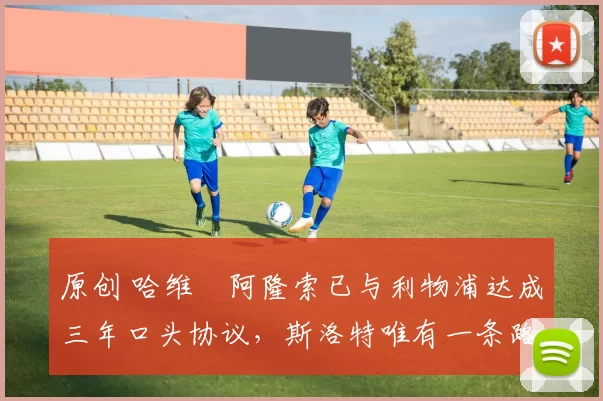 原创 哈维・阿隆索已与利物浦达成三年口头协议，斯洛特唯有一条路可 “翻盘”