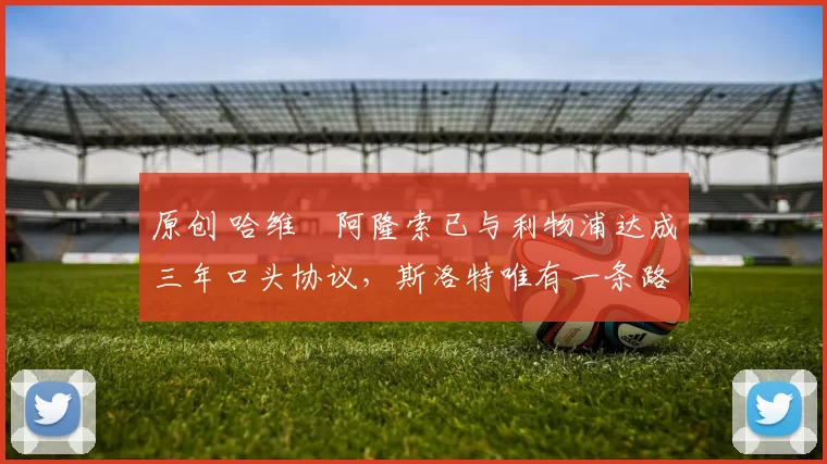 原创 哈维・阿隆索已与利物浦达成三年口头协议，斯洛特唯有一条路可 “翻盘”