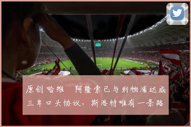 原创 哈维・阿隆索已与利物浦达成三年口头协议，斯洛特唯有一条路可 “翻盘”