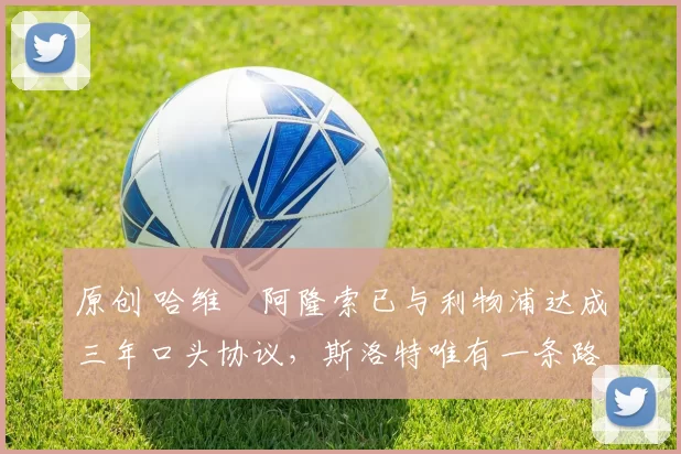 原创 哈维・阿隆索已与利物浦达成三年口头协议，斯洛特唯有一条路可 “翻盘”