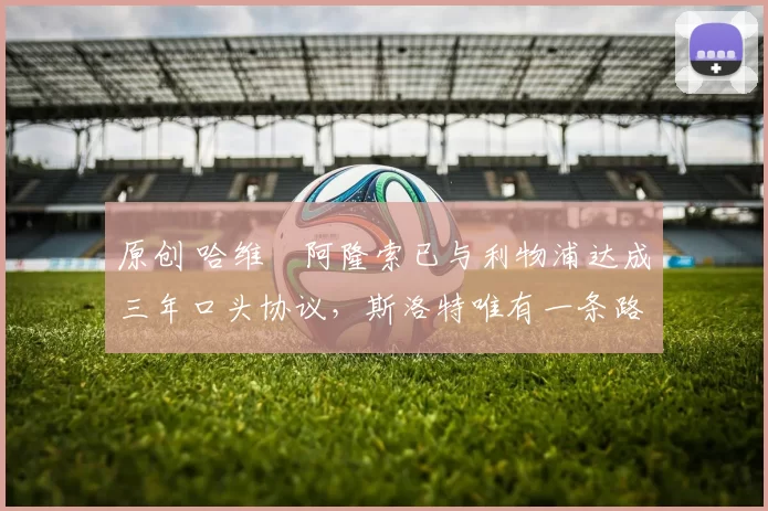 原创 哈维・阿隆索已与利物浦达成三年口头协议，斯洛特唯有一条路可 “翻盘”