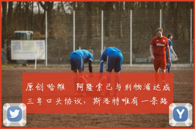 原创 哈维・阿隆索已与利物浦达成三年口头协议，斯洛特唯有一条路可 “翻盘”