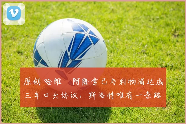 原创 哈维・阿隆索已与利物浦达成三年口头协议，斯洛特唯有一条路可 “翻盘”