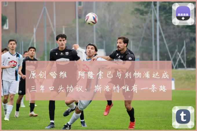 原创 哈维・阿隆索已与利物浦达成三年口头协议，斯洛特唯有一条路可 “翻盘”