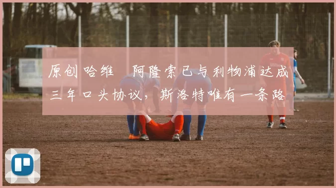 原创 哈维・阿隆索已与利物浦达成三年口头协议，斯洛特唯有一条路可 “翻盘”