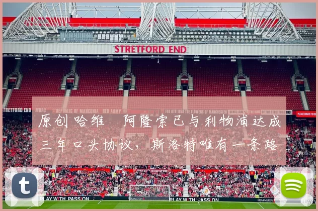 原创 哈维・阿隆索已与利物浦达成三年口头协议，斯洛特唯有一条路可 “翻盘”