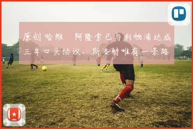 原创 哈维・阿隆索已与利物浦达成三年口头协议，斯洛特唯有一条路可 “翻盘”