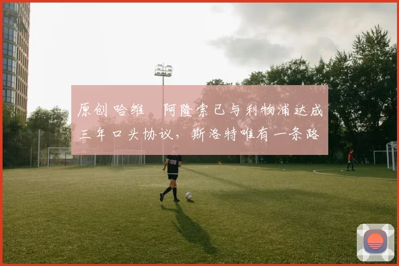 原创 哈维・阿隆索已与利物浦达成三年口头协议，斯洛特唯有一条路可 “翻盘”