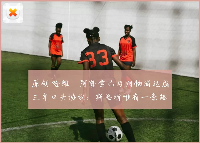 原创 哈维・阿隆索已与利物浦达成三年口头协议，斯洛特唯有一条路可 “翻盘”