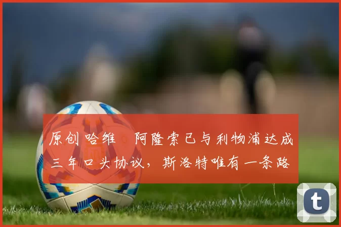 原创 哈维・阿隆索已与利物浦达成三年口头协议，斯洛特唯有一条路可 “翻盘”