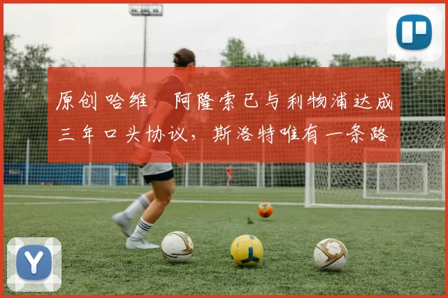 原创 哈维・阿隆索已与利物浦达成三年口头协议，斯洛特唯有一条路可 “翻盘”