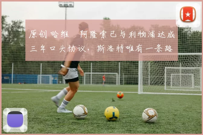 原创 哈维・阿隆索已与利物浦达成三年口头协议，斯洛特唯有一条路可 “翻盘”