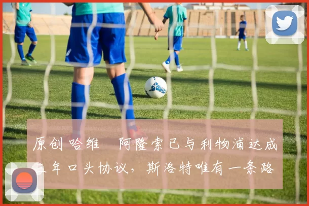 原创 哈维・阿隆索已与利物浦达成三年口头协议，斯洛特唯有一条路可 “翻盘”