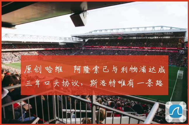 原创 哈维・阿隆索已与利物浦达成三年口头协议，斯洛特唯有一条路可 “翻盘”