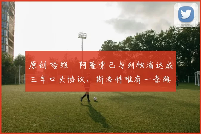 原创 哈维・阿隆索已与利物浦达成三年口头协议，斯洛特唯有一条路可 “翻盘”