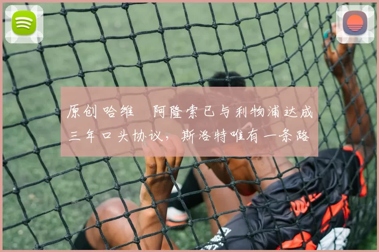 原创 哈维・阿隆索已与利物浦达成三年口头协议，斯洛特唯有一条路可 “翻盘”