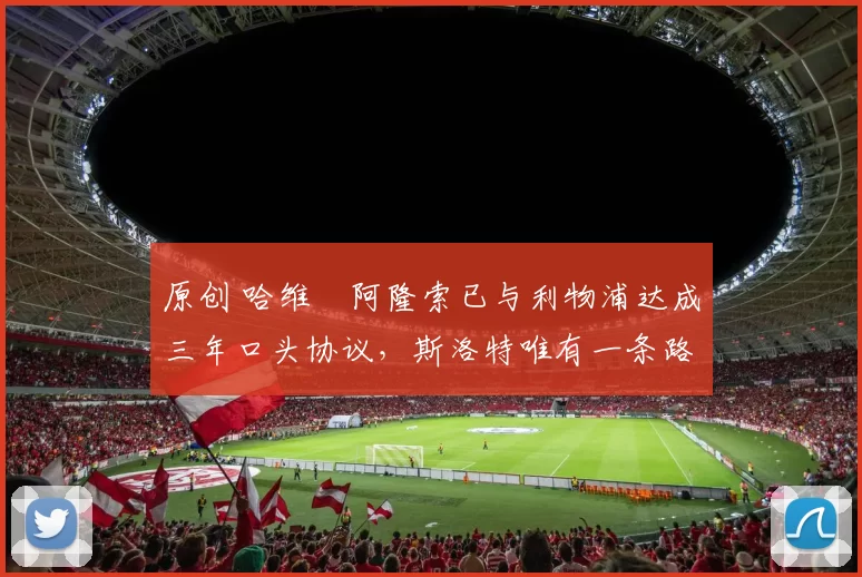 原创 哈维・阿隆索已与利物浦达成三年口头协议，斯洛特唯有一条路可 “翻盘”