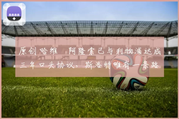 原创 哈维・阿隆索已与利物浦达成三年口头协议，斯洛特唯有一条路可 “翻盘”