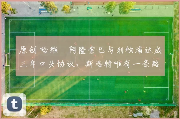 原创 哈维・阿隆索已与利物浦达成三年口头协议，斯洛特唯有一条路可 “翻盘”