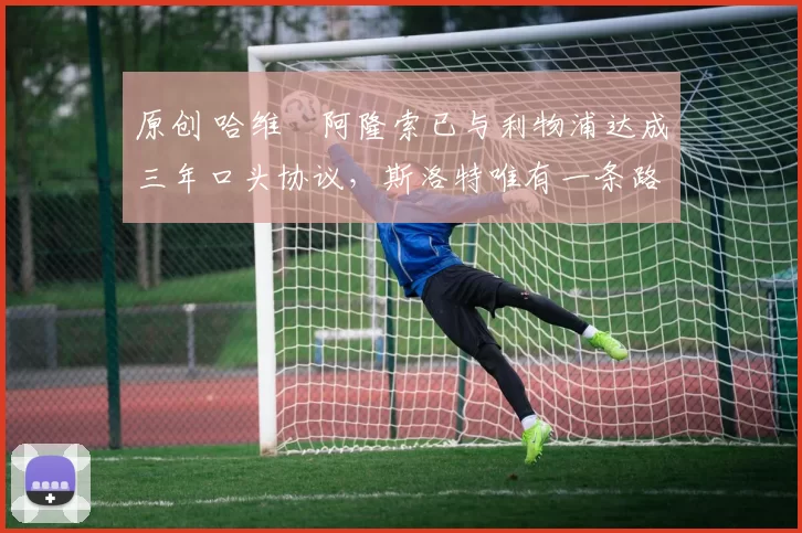 原创 哈维・阿隆索已与利物浦达成三年口头协议，斯洛特唯有一条路可 “翻盘”