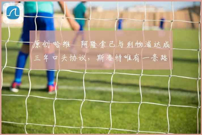 原创 哈维・阿隆索已与利物浦达成三年口头协议，斯洛特唯有一条路可 “翻盘”