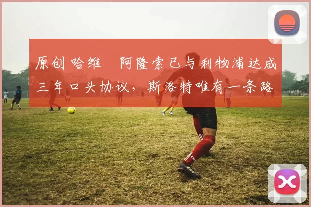 原创 哈维・阿隆索已与利物浦达成三年口头协议，斯洛特唯有一条路可 “翻盘”