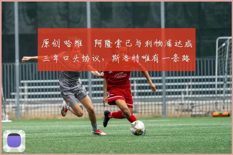 原创 哈维・阿隆索已与利物浦达成三年口头协议,斯洛特唯有一条路可 “翻盘”